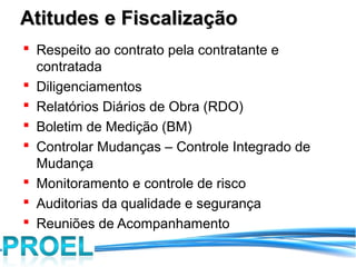 Atitudes e Fiscalização
 Respeito ao contrato pela contratante e
  contratada
 Diligenciamentos
 Relatórios Diários de Obra (RDO)
 Boletim de Medição (BM)
 Controlar Mudanças – Controle Integrado de
  Mudança
 Monitoramento e controle de risco
 Auditorias da qualidade e segurança
 Reuniões de Acompanhamento
 