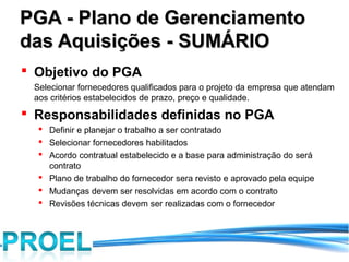 PGA - Plano de Gerenciamento
das Aquisições - SUMÁRIO
 Objetivo do PGA
 Selecionar fornecedores qualificados para o projeto da empresa que atendam
 aos critérios estabelecidos de prazo, preço e qualidade.
 Responsabilidades definidas no PGA
   Definir e planejar o trabalho a ser contratado
   Selecionar fornecedores habilitados
   Acordo contratual estabelecido e a base para administração do será
    contrato
   Plano de trabalho do fornecedor sera revisto e aprovado pela equipe
   Mudanças devem ser resolvidas em acordo com o contrato
   Revisões técnicas devem ser realizadas com o fornecedor
 