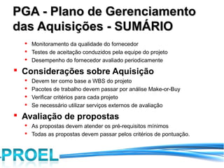 PGA - Plano de Gerenciamento
das Aquisições - SUMÁRIO
   Monitoramento da qualidade do fornecedor
   Testes de aceitação conduzidos pela equipe do projeto
   Desempenho do fornecedor avaliado periodicamente

 Considerações sobre Aquisição
     Devem ter como base a WBS do projeto
     Pacotes de trabalho devem passar por análise Make-or-Buy
     Verificar critérios para cada projeto
     Se necessário utilizar serviços externos de avaliação
 Avaliação de propostas
   As propostas devem atender os pré-requisitos mínimos
   Todas as propostas devem passar pelos critérios de pontuação.
 