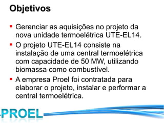 Objetivos
 Gerenciar as aquisições no projeto da
  nova unidade termoelétrica UTE-EL14.
 O projeto UTE-EL14 consiste na
  instalação de uma central termoelétrica
  com capacidade de 50 MW, utilizando
  biomassa como combustível.
 A empresa Proel foi contratada para
  elaborar o projeto, instalar e performar a
  central termoelétrica.
 