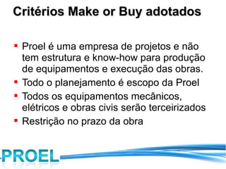 Critérios Make or Buy adotados

 Proel é uma empresa de projetos e não
  tem estrutura e know-how para produção
  de equipamentos e execução das obras.
 Todo o planejamento é escopo da Proel
 Todos os equipamentos mecânicos,
  elétricos e obras civis serão terceirizados
 Restrição no prazo da obra
 