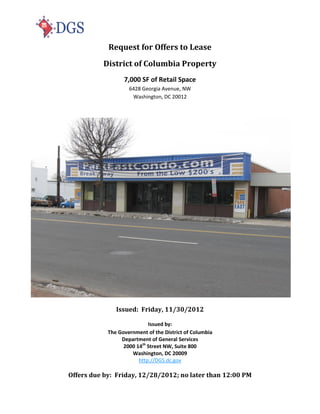 Request for Offers to Lease
          District of Columbia Property
                  7,000 SF of Retail Space
                    6428 Georgia Avenue, NW
                     Washington, DC 20012




               Issued: Friday, 11/30/2012

                            Issued by:
            The Government of the District of Columbia
                 Department of General Services
                  2000 14th Street NW, Suite 800
                     Washington, DC 20009
                        http://DGS.dc.gov

Offers due by: Friday, 12/28/2012; no later than 12:00 PM
 