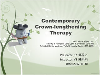Contemporary
Crown-lengthening
    Therapy
                                      2010 Jun;141(6):647-55.
        Timothy J. Hempton, DDS; John T. Dominici, DDS, MS
 School of Dental Medicine, Tufts University, Boston, MA, USA.



                       Presenter: R2 鄭瑋之
                       Instructor: VS 陳娟娟
                            Date: 2012-11-30
 