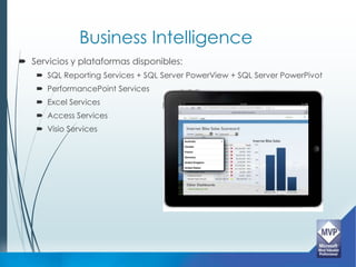 Business Intelligence
 Servicios y plataformas disponibles:
     SQL Reporting Services + SQL Server PowerView + SQL Server PowerPivot
     PerformancePoint Services
     Excel Services
     Access Services
     Visio Services
 