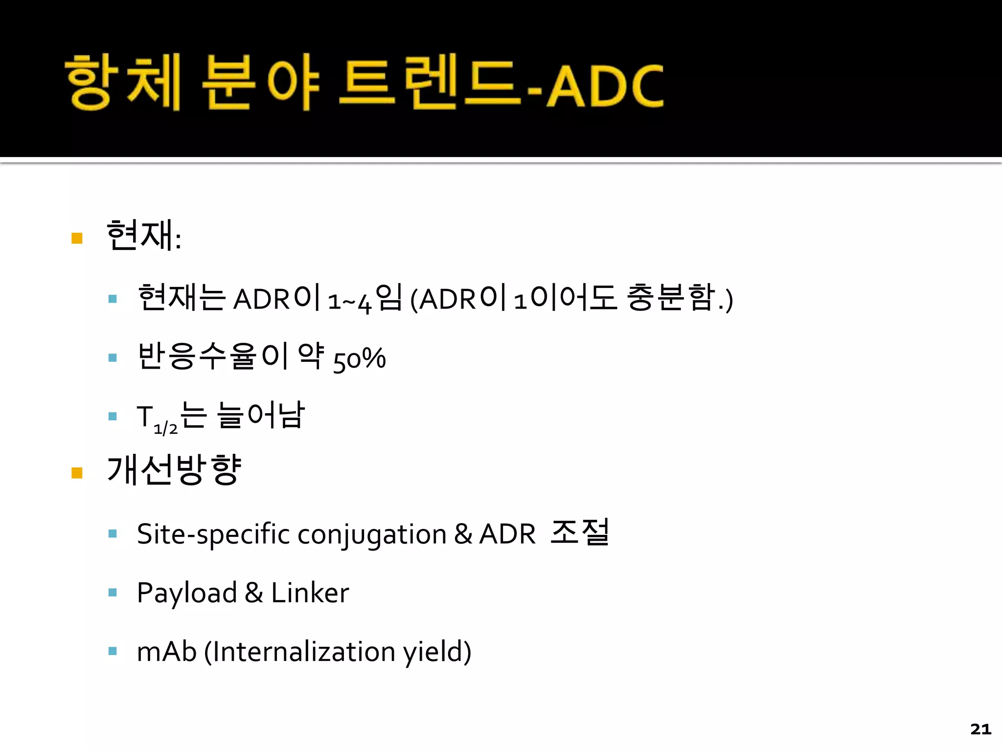    현재:
     현재는 ADR이 1~4임 (ADR이 1이어도 충분함.)

     반응수율이 약 50%

     T1/2는 늘어남

   개선방향
     Site-specific conjugation & ADR 조절

     Payload & Linker

     mAb (Internalization yield)

                                           21
 