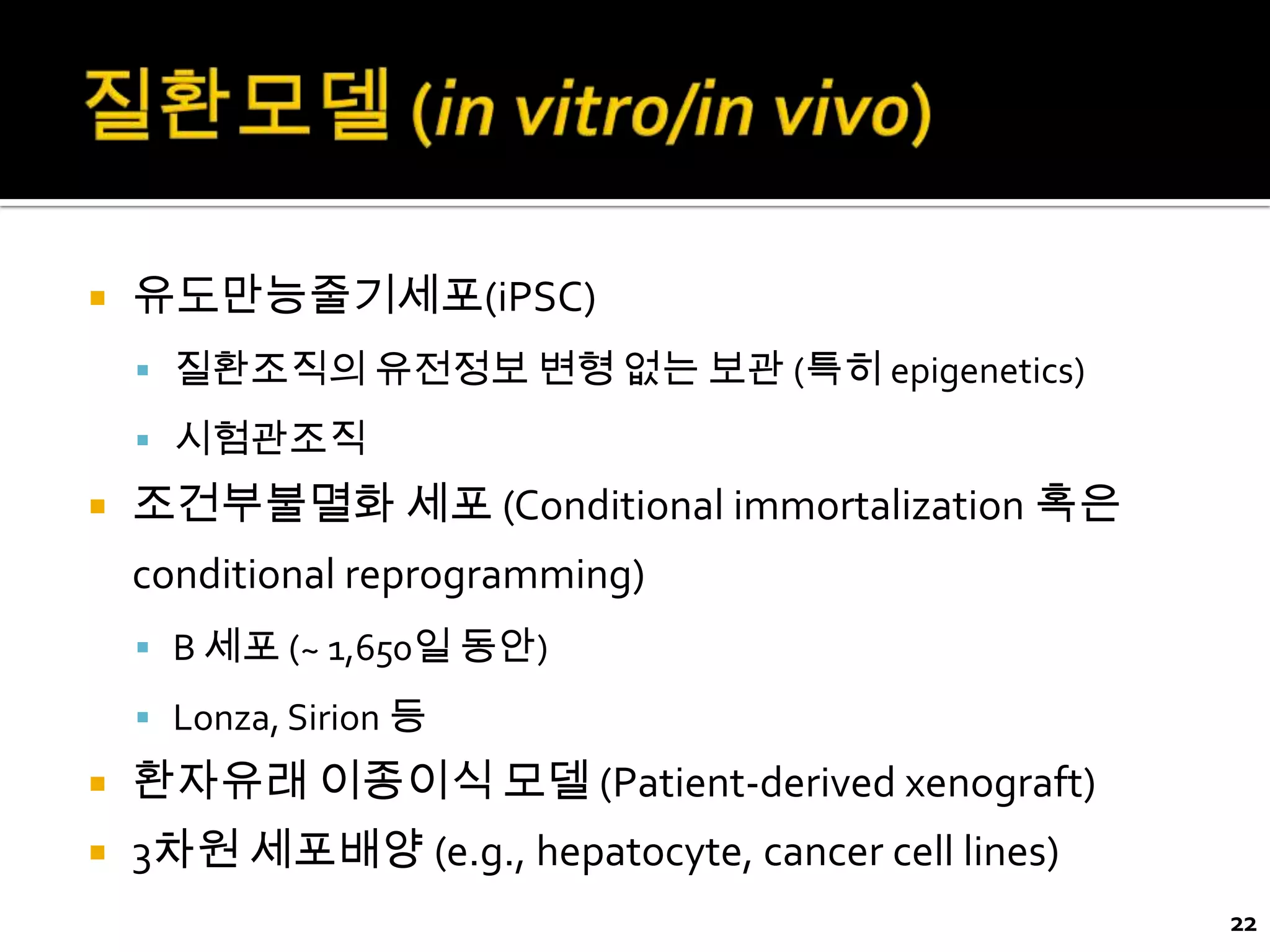    유도만능줄기세포(iPSC)
     질환조직의 유전정보 변형 없는 보관 (특히 epigenetics)
     시험관조직
   조건부불멸화 세포 (Conditional immortalization 혹은
    conditional reprogramming)
     B 세포 (~ 1,650일 동안)

     Lonza, Sirion 등
   환자유래 이종이식 모델 (Patient-derived xenograft)
   3차원 세포배양 (e.g., hepatocyte, cancer cell lines)
                                                     22
 