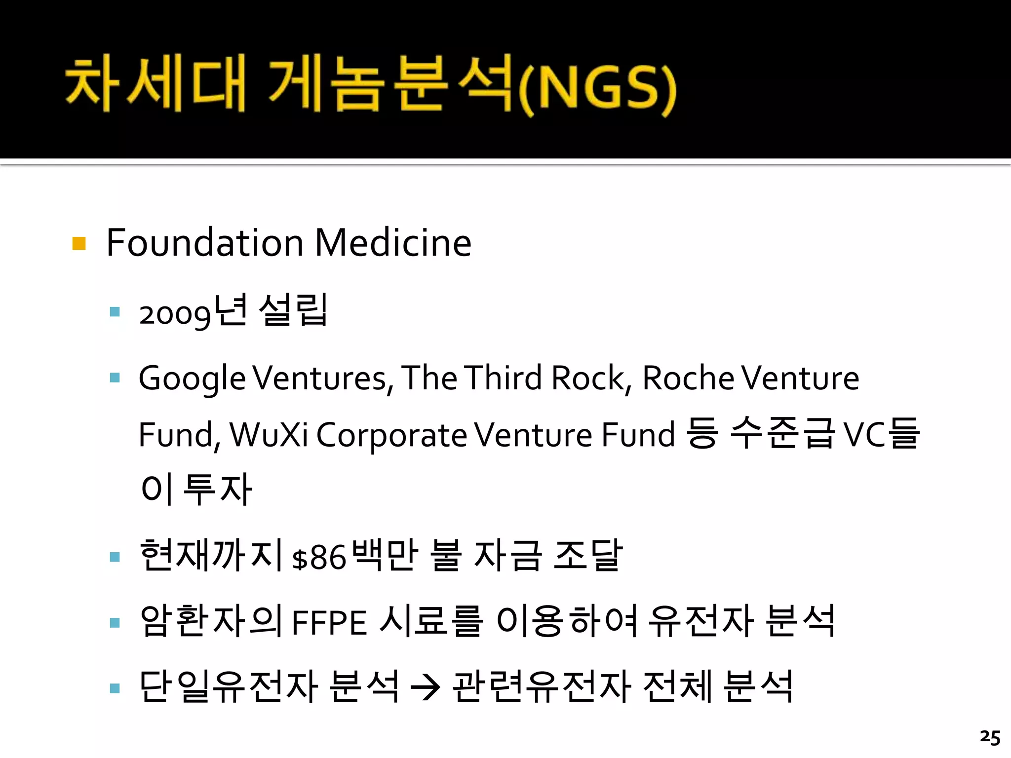    Foundation Medicine
     2009년 설립
     Google Ventures, The Third Rock, Roche Venture
     Fund, WuXi Corporate Venture Fund 등 수준급 VC들
     이 투자
     현재까지 $86백만 불 자금 조달

     암환자의 FFPE 시료를 이용하여 유전자 분석
     단일유전자 분석  관련유전자 전체 분석
                                                       25
 