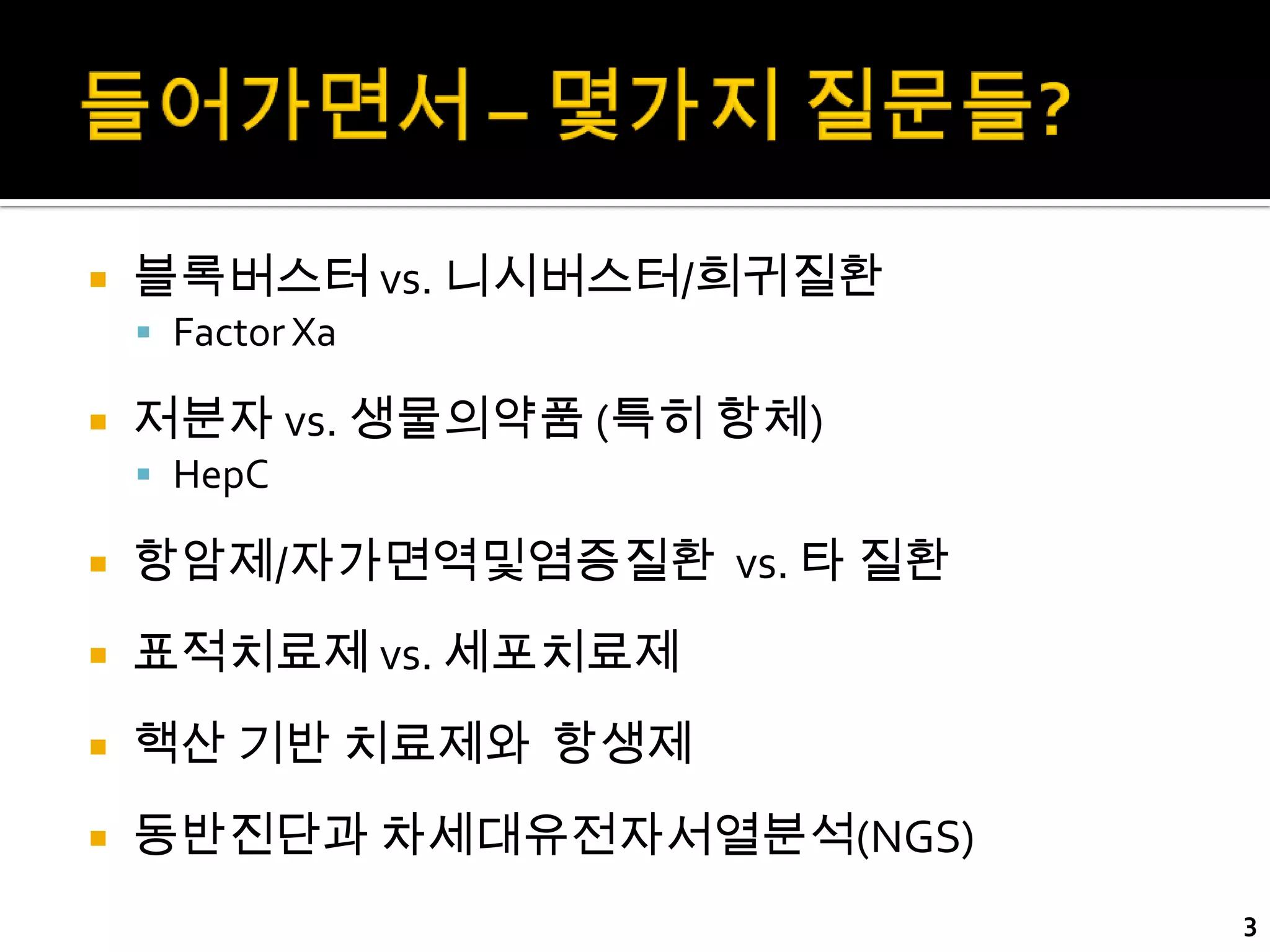    블록버스터 vs. 니시버스터/희귀질환
     Factor Xa

   저분자 vs. 생물의약품 (특히 항체)
     HepC

   항암제/자가면역및염증질환 vs. 타 질환
   표적치료제 vs. 세포치료제
   핵산 기반 치료제와 항생제
   동반진단과 차세대유전자서열분석(NGS)
                             3
 