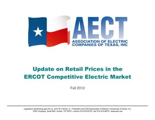Update on Retail Prices in the
ERCOT Competitive Electric Market
                                                           !
                                                      Fall 2012!




Legislative advertising paid for by: John W. Fainter, Jr. • President and CEO Association of Electric Companies of Texas, Inc.
           1005 Congress, Suite 600 • Austin, TX 78701 • phone 512-474-6725 • fax 512-474-9670 • www.aect.net
 