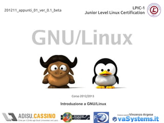 LPIC-1
201211_appunti_01_ver_0.1_beta
                                          Junior Level Linux Certification




                                  Corso 2012/2013

                             Introduzione a GNU/Linux

                                                           Corso a cura di   Vincenzo Argese
 