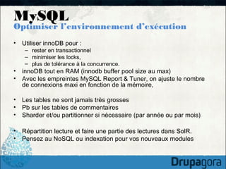 MySQL
Optimiser l’environnement d’exécution
•   Utiliser innoDB pour :
     – rester en transactionnel
     – minimiser les locks,
     – plus de tolérance à la concurrence.
•   innoDB tout en RAM (innodb buffer pool size au max)
•   Avec les empreintes MySQL Report & Tuner, on ajuste le nombre
    de connexions maxi en fonction de la mémoire,

•   Les tables ne sont jamais très grosses
•   Pb sur les tables de commentaires
•   Sharder et/ou partitionner si nécessaire (par année ou par mois)

•   Répartition lecture et faire une partie des lectures dans SolR.
•   Pensez au NoSQL ou indexation pour vos nouveaux modules
 