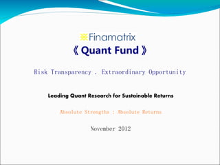 《 Quant Fund 》

Risk Transparency . Extraordinary Opportunity


    Leading Quant Research for Sustainable Returns

        Absolute Strengths : Absolute Returns


                   November 2012
 