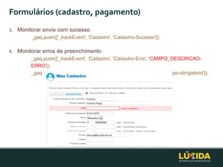 Formulários (cadastro, pagamento)
3.   Monitorar envio com sucesso
          _gaq.push(['_trackEvent', 'Cadastro', 'Cadastro-Sucesso']);

4.   Monitorar erros de preenchimento
          _gaq.push(['_trackEvent', 'Cadastro', 'Cadastro-Erro', 'CAMPO_DESCRICAO-
          ERRO']);
          _gaq.push(['_trackEvent', 'Cadastro', 'Cadastro-Erro', 'CPF_Campo-obrigatorio']);
 
