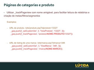 Páginas de categorias e produto
•  Utilizar _trackPageview com nome amigável, para facilitar leitura de relatórios e
criação de metas/filtros/segmentos

    Exemplos:

    –   URL de produto: /site/produto.asp?idproduto=13327
         _gaq.push(['_setCustomVar', 3, 'ViewProduto', '13327', 3]);
         _gaq.push(['_trackPageview', '/produto/NOME-PRODUTO/13327']);



    –   URL de listing de uma marca: /site/marca.asp?idmarca=348
         _gaq.push(['_setCustomVar', 3, 'ViewMarca', '348', 3]);
         _gaq.push(['_trackPageview', '/marca/NOME-MARCA']);
 