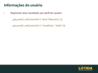 Informações do usuário
•   Segmente seus resultados por perfil do usuário

     _gaq.push(['_setCustomVar',4, 'Sexo','Masculino',1]);

     _gaq.push(['_setCustomVar',5, „FaixaEtaria', '18a24',1]);
 