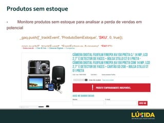 Produtos sem estoque
•    Monitore produtos sem estoque para analisar a perda de vendas em
potencial

      _gaq.push(['_trackEvent', 'ProdutoSemEstoque', 'SKU', 0, true]);

      _gaq.push(['_trackEvent', 'SemEstoque-Aviseme', 'SKU']);
 