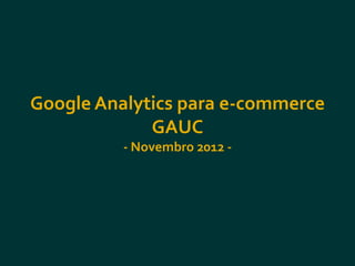 Google Analytics para e-commerce
             GAUC
          - Novembro 2012 -
 