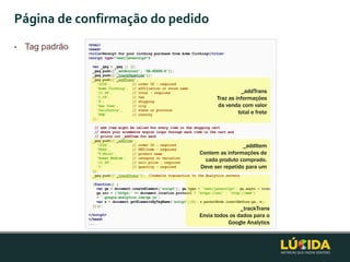 Página de confirmação do pedido
•   Tag padrão



                                             _addTrans
                                   Traz as informações
                                   da venda com valor
                                            total e frete




                                              _addItem
                             Contem as informações de
                               cada produto comprado.
                             Deve ser repetido para um




                                             _trackTrans
                             Envia todos os dados para o
                                        Google Analytics
 