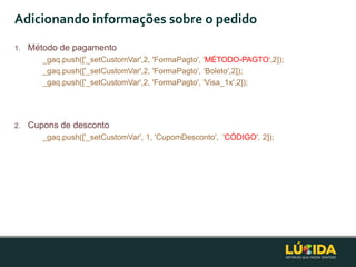 Adicionando informações sobre o pedido
1.   Método de pagamento
        _gaq.push(['_setCustomVar',2, 'FormaPagto', 'MÉTODO-PAGTO',2]);
        _gaq.push(['_setCustomVar',2, 'FormaPagto', „Boleto',2]);
        _gaq.push(['_setCustomVar',2, 'FormaPagto', 'Visa_1x',2]);




2.   Cupons de desconto
        _gaq.push(['_setCustomVar', 1, 'CupomDesconto', 'CÓDIGO', 2]);
 
