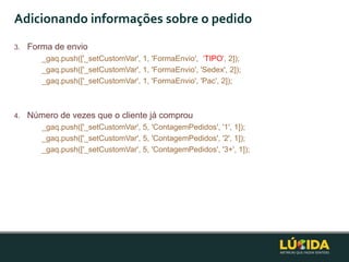 Adicionando informações sobre o pedido
3.   Forma de envio
        _gaq.push(['_setCustomVar', 1, 'FormaEnvio', „TIPO', 2]);
        _gaq.push(['_setCustomVar', 1, 'FormaEnvio', 'Sedex', 2]);
        _gaq.push(['_setCustomVar', 1, 'FormaEnvio', 'Pac', 2]);



4.   Número de vezes que o cliente já comprou
        _gaq.push(['_setCustomVar', 5, 'ContagemPedidos', '1', 1]);
        _gaq.push(['_setCustomVar', 5, 'ContagemPedidos', '2', 1]);
        _gaq.push(['_setCustomVar', 5, 'ContagemPedidos', '3+', 1]);
 