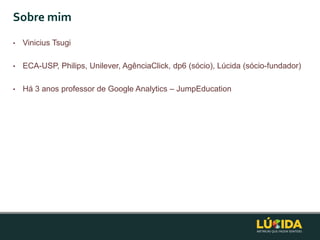 Sobre mim
•   Vinicius Tsugi

•   ECA-USP, Philips, Unilever, AgênciaClick, dp6 (sócio), Lúcida (sócio-fundador)

•   Há 3 anos professor de Google Analytics – JumpEducation
 