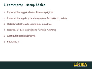 E-commerce – setup básico
1.   Implementar tag padrão em todas as páginas

2.   Implementar tag de ecommerce na confirmação do pedido

3.   Habilitar relatórios de ecommerce no admin

4.   Codificar URLs de campanha / vínculo AdWords

5.   Configurar pesquisa interna

6.   Fácil, não?!
 