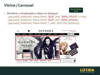 Vitrine / Carrossel
                                                                   Non-interaction
                                                                       event!
•   Monitorar a visualização e clique no destaque
    _gaq.push(['_trackEvent', 'Home-Vitrine', 'SLOT_view', 'DATA_TITULO', 0, true]);
    _gaq.push(['_trackEvent', 'Home-Vitrine', 'SLOT_click', 'DATA_TITULO']);
    _gaq.push(['_trackEvent', 'Home-Vitrine', '1_click', '20121129_Givenchy']);
 
