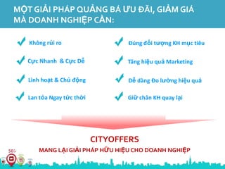 MỘT GIẢI PHÁP QUẢNG BÁ ƯU ĐÃI, GIẢM GIÁ
MÀ DOANH NGHIỆP CẦN:

   Không rủi ro                   Đúng đối tượng KH mục tiêu

   Cực Nhanh & Cực Dễ             Tăng hiệu quả Marketing

   Linh hoạt & Chủ động           Dễ dàng Đo lường hiệu quả

   Lan tỏa Ngay tức thời          Giữ chân KH quay lại




                           CITYOFFERS
       MANG LẠI GIẢI PHÁP HỮU HIỆU CHO DOANH NGHIỆP
 