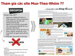 Tham gia các site Mua-Theo-Nhóm ??
                                                        … và sau hơn 1 năm bùng   nổ tại VN

 Không ít hạn chế (1)
 -   Người bán KHÔNG HÀI LÒNG: bị
     chiếm dụng vốn, lỗ sâu nhưng Khách
     hàng không quay lại (hiệu quả
     Marketing không đạt)
 - Người mua mua được với giá giảm
     sâu nhưng bị phân biệt đối xử, mua
     hàng kém chất lượng
 - Đơn vị Groupon: chi phí vận hành cao
     (Sales, Logistics, Marketing..) & sự
     trung thành từ người dùng cuối khá
     thấp
 => Không bền vững & ROI với DN thấp



           WIN-WIN-WIN

 Nguồn (1)
 - How Businesses Fare with Daily Deals: A Multi-Site
 Analysis of Groupon, Livingsocial, Opentable,
 Travelzoo, and BuyWithMe Promotions
 - EESC 441: Groupon company report, 2012
 
