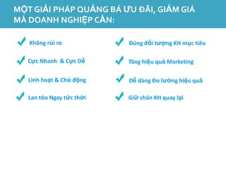 MỘT GIẢI PHÁP QUẢNG BÁ ƯU ĐÃI, GIẢM GIÁ
MÀ DOANH NGHIỆP CẦN:

   Không rủi ro            Đúng đối tượng KH mục tiêu

   Cực Nhanh & Cực Dễ      Tăng hiệu quả Marketing

   Linh hoạt & Chủ động    Dễ dàng Đo lường hiệu quả

   Lan tỏa Ngay tức thời   Giữ chân KH quay lại
 