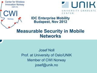 Center for Wireless
Innovation Norway
      cwin.no



CWI
  Norway              IDC Enterprise Mobility
                        Budapest, Nov 2012

           Measurable Security in Mobile
                    Networks

                           Josef Noll
                Prof. at University of Oslo/UNIK
                   Member of CWI Norway
                         josef@unik.no
 