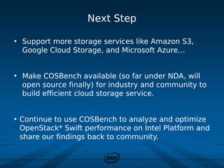 Next Step

• Support more storage services like Amazon S3,
  Google Cloud Storage, and Microsoft Azure…


• Make COSBench available (so far under NDA, will
  open source finally) for industry and community to
  build efficient cloud storage service.


• Continue to use COSBench to analyze and optimize
  OpenStack* Swift performance on Intel Platform and
  share our findings back to community.
 