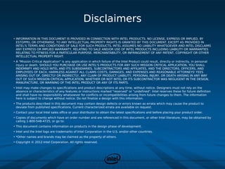 Disclaimers
• INFORMATION IN THIS DOCUMENT IS PROVIDED IN CONNECTION WITH INTEL PRODUCTS. NO LICENSE, EXPRESS OR IMPLIED, BY
  ESTOPPEL OR OTHERWISE, TO ANY INTELLECTUAL PROPERTY RIGHTS IS GRANTED BY THIS DOCUMENT. EXCEPT AS PROVIDED IN
  INTEL'S TERMS AND CONDITIONS OF SALE FOR SUCH PRODUCTS, INTEL ASSUMES NO LIABILITY WHATSOEVER AND INTEL DISCLAIMS
  ANY EXPRESS OR IMPLIED WARRANTY, RELATING TO SALE AND/OR USE OF INTEL PRODUCTS INCLUDING LIABILITY OR WARRANTIES
  RELATING TO FITNESS FOR A PARTICULAR PURPOSE, MERCHANTABILITY, OR INFRINGEMENT OF ANY PATENT, COPYRIGHT OR OTHER
  INTELLECTUAL PROPERTY RIGHT.
• A "Mission Critical Application" is any application in which failure of the Intel Product could result, directly or indirectly, in personal
  injury or death. SHOULD YOU PURCHASE OR USE INTEL'S PRODUCTS FOR ANY SUCH MISSION CRITICAL APPLICATION, YOU SHALL
  INDEMNIFY AND HOLD INTEL AND ITS SUBSIDIARIES, SUBCONTRACTORS AND AFFILIATES, AND THE DIRECTORS, OFFICERS, AND
  EMPLOYEES OF EACH, HARMLESS AGAINST ALL CLAIMS COSTS, DAMAGES, AND EXPENSES AND REASONABLE ATTORNEYS' FEES
  ARISING OUT OF, DIRECTLY OR INDIRECTLY, ANY CLAIM OF PRODUCT LIABILITY, PERSONAL INJURY, OR DEATH ARISING IN ANY WAY
  OUT OF SUCH MISSION CRITICAL APPLICATION, WHETHER OR NOT INTEL OR ITS SUBCONTRACTOR WAS NEGLIGENT IN THE DESIGN,
  MANUFACTURE, OR WARNING OF THE INTEL PRODUCT OR ANY OF ITS PARTS.
• Intel may make changes to specifications and product descriptions at any time, without notice. Designers must not rely on the
  absence or characteristics of any features or instructions marked "reserved" or "undefined". Intel reserves these for future definition
  and shall have no responsibility whatsoever for conflicts or incompatibilities arising from future changes to them. The information
  here is subject to change without notice. Do not finalize a design with this information.
• The products described in this document may contain design defects or errors known as errata which may cause the product to
  deviate from published specifications. Current characterized errata are available on request.
• Contact your local Intel sales office or your distributor to obtain the latest specifications and before placing your product order.
• Copies of documents which have an order number and are referenced in this document, or other Intel literature, may be obtained by
  calling 1-800-548-4725, or go to: http://www.intel.com/design/literature.htm%20
• This document contains information on products in the design phase of development.
• Intel and the Intel logo are trademarks of Intel Corporation in the U.S. and/or other countries.
• *Other names and brands may be claimed as the property of others.
• Copyright © 2012 Intel Corporation. All rights reserved.
 