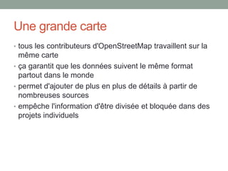 Une grande carte
• tous les contributeurs d'OpenStreetMap travaillent sur la
même carte
• ça garantit que les données suivent le même format
partout dans le monde
• permet d'ajouter de plus en plus de détails à partir de
nombreuses sources
• empêche l'information d'être divisée et bloquée dans des
projets individuels
 