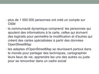 • plus de 1 000 000 personnes ont créé un compte sur
OSM
• la communauté dynamique comprend: les personnes qui
ajoutent des informations à la carte, celles qui écrivent
des logiciels pour permettre la modification et d'autres qui
créent des cartes spécialisées à partir des données
OpenStreetMap
• les adeptes d'OpenStreetMap se réunissent partout dans
le monde pour partager des techniques, cartographier
leurs lieux de vie, apprendre les uns des autres ou juste
pour se rencontrer dans un cadre social
 