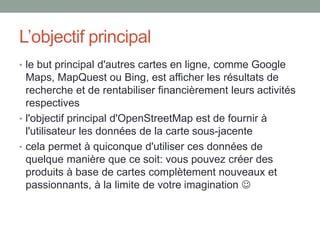 L’objectif principal
• le but principal d'autres cartes en ligne, comme Google
Maps, MapQuest ou Bing, est afficher les résultats de
recherche et de rentabiliser financièrement leurs activités
respectives
• l'objectif principal d'OpenStreetMap est de fournir à
l'utilisateur les données de la carte sous-jacente
• cela permet à quiconque d'utiliser ces données de
quelque manière que ce soit: vous pouvez créer des
produits à base de cartes complètement nouveaux et
passionnants, à la limite de votre imagination 
 