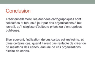 Conclusion
Traditionnellement, les données cartographiques sont
collectées et tenues à jour par des organisations à but
lucratif, qu'il s'agisse d'éditeurs privés ou d'entreprises
publiques.
Bien souvent, l'utilisation de ces cartes est restreinte, et
dans certains cas, quand il n'est pas rentable de créer ou
de maintenir des cartes, aucune de ces organisations
n'édite de cartes.
 