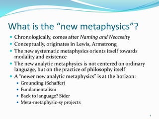 What is the “new metaphysics”?
 Chronologically, comes after Naming and Necessity
 Conceptually, originates in Lewis, Armstrong
 The new systematic metaphysics orients itself towards
  modality and existence
 The new analytic metaphysics is not centered on ordinary
  language, but on the practice of philosophy itself
 A “newer new analytic metaphysics” is at the horizon:
   Grounding (Schaffer)
   Fundamentalism
   Back to language? Sider
   Meta-metaphysic-sy projects

                                                             4
 