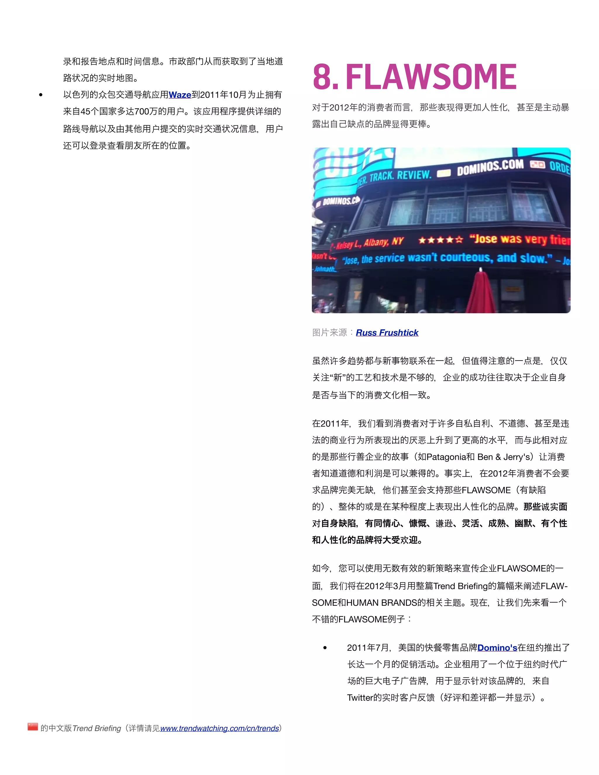8. FLAWSOME
    录     报         时间                      获
               实时   图
•              众      导    应    Waze 2011     10   为 拥
          45        达700         户    该应             详细       对       2012          费                   现                               动
                                                                                        显
     线导                    户         实时                   户
    还          录查




                                                              图              Russ Frushtick


                                                                      许     趋势               联                值                         仅仅
                                                                      “ ”       艺       术                业                          业

                                                                                    费


                                                               2011              们          费    对   许                                   违
                                                                       业     为       现       厌恶                                         对应
                                                                                    业            Patagonia     Ben & Jerry's 让          费
                                                                                    润                    实           2012       费
                                                                                        们                    FLAWSOME
                                                                                                       现                            诚实
                                                              对                                      谦逊
                                                                                            欢


                                                                                                              传      业FLAWSOME

                                                                       们        2012 3               Trend Brieﬁng              阐   FLAW-
                                                              SOME HUMAN BRANDS                          题    现       让     们
                                                               错       FLAWSOME


                                                                  •         2011 7                             Domino's 纽约
                                                                            长达               销   动       业                      纽约时
                                                                            场        电                   显    针对该
                                                                            Twitter 实时      户    馈       评     评            显


        Trend Brieﬁng 详   请见www.trendwatching.com/cn/trends
 