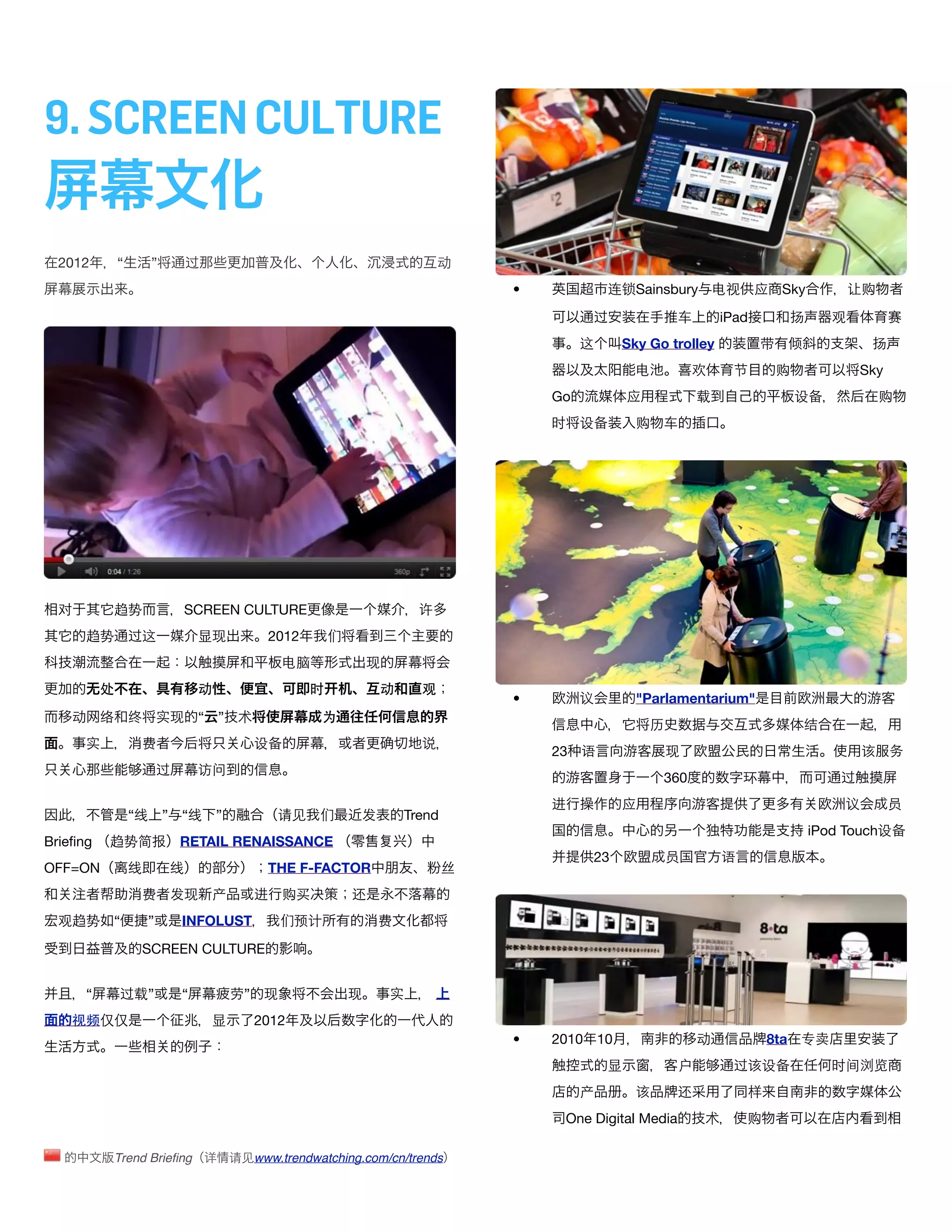 9. SCREEN CULTURE

  2012        “        ”       过                                               动
                                                                                    •            连锁Sainsbury 电视             应    Sky          让购

                                                                                              过              车       iPad        扬        观           赛
                                                                                             这     Sky Go trolley            带   倾                扬
                                                                                                     电           欢     节         购             Sky
                                                                                        Go           应           载                   设备               购
                                                                                        时    设备      购    车




  对        趋势                  SCREEN CULTURE                              许
      趋势          过这              显现            2012       们
                                                  电脑               现
          处                       动                    时            动      观
                                                                                    •        议       "Parlamentarium"
    动     络       终       实现      “ ” 术                 为
                                                                                                         历                           结
      实               费                      设备                            说
                                                                                        23 语                 现                                    该   务
                          过       访问
                                                                                                          360            环                 过
                                                                                        进          应                                          议       员
                  “线       ” “线       ”          请见     们       发       Trend
                                                                                                                                       iPod Touch设备
Brieﬁng   趋势简报                RETAIL RENAISSANCE
                                                                                              23             员       语
OFF=ON            线        线                   THE F-FACTOR                     丝
                      费    发现 产              进    购买           还
  观趋势      “          ”       INFOLUST           们预计                费

                      SCREEN CULTURE


      “       过载”             “           劳” 现                 现       实
    视频仅仅                           显         2012
                                                                                    •   2010 10                  动           8ta 专卖
                                                                                                 显           户         过该设备               时间浏览
                                                                                             产       该       还           样
                                                                                         One Digital Media       术       购

              Trend Brieﬁng 详             请见www.trendwatching.com/cn/trends
 