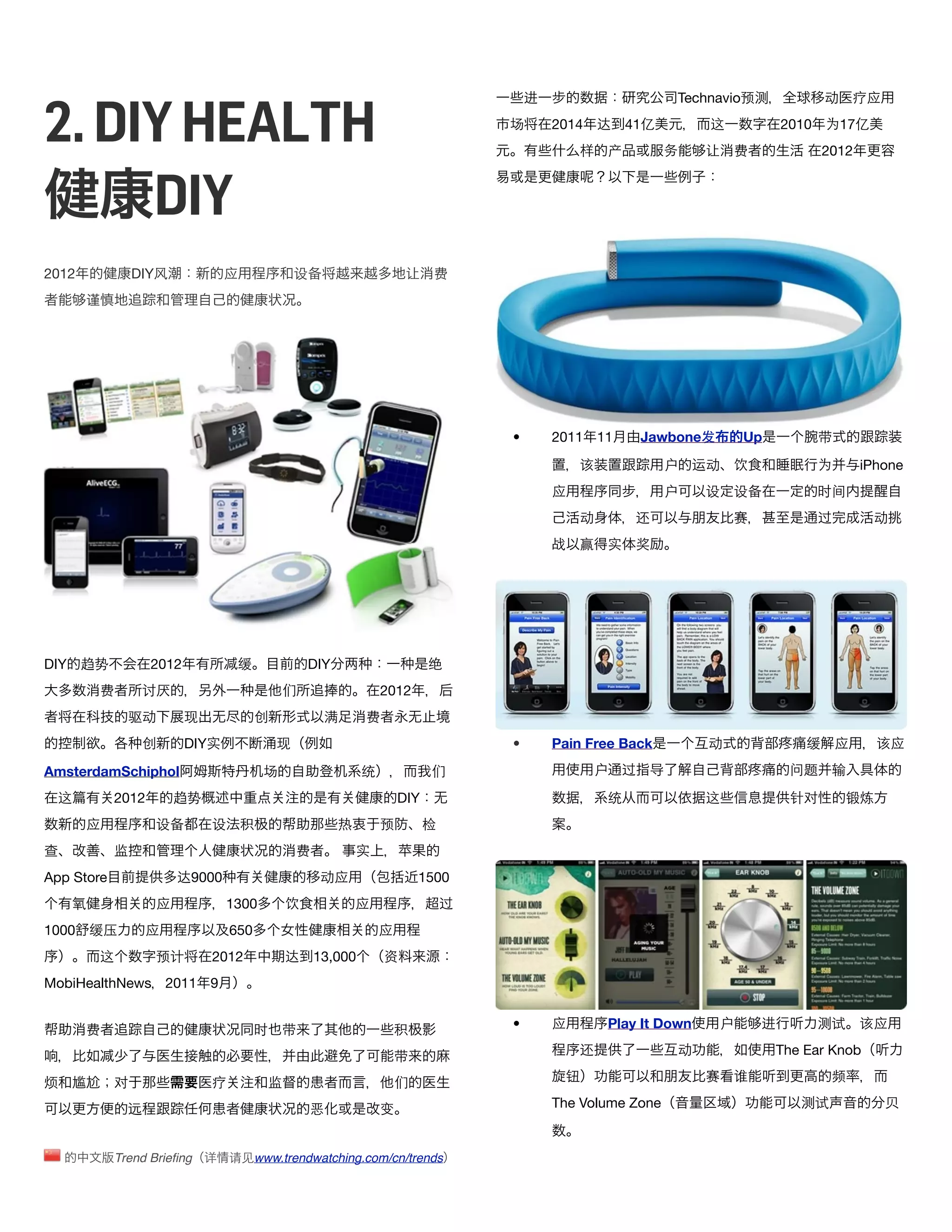 2. DIY HEALTH
                                                                                         进                      Technavio预测               动      疗应
                                                                                     场       2014 达      41亿         这            2010    为17亿
                                                                                                 样   产         务     让    费               2012



     DIY
2012             DIY风               应             设备                    让    费
       谨




                                                                                     •       2011 11       Jawbone发       Up             带

                                                                                                 该             户    运动    饮              为       iPhone
                                                                                             应                 户     设    设备             时间
                                                                                                 动        还               赛              过        动
                                                                                             战   赢   实    奖




DIY 趋势               2012            缓              DIY                      绝
           费       讨厌                           们                  2012
                 驱动         现             创            满       费
                   创        DIY实              现                                      •       Pain Free Back          动                缓      应     该应

AmsterdamSchiphol                           场                  统             们                    户    过   导                       问题      输

 这          2012           趋势                                          DIY                           统               这             针对         锻炼
       应               设备       设       积                 热        预         检
查           监                                     费           实
App Store                  达9000                      动应                   1500
    氧                  应            1300        饮             应                  过
1000 缓压              应              650                            应
           这           预计       2012            达     13,000       资
MobiHealthNews 2011             9


       费                                  时     带                      积             •       应       Play It Down     户       进          测试      该应

                                                                       带                         还              动                 The Ear Knob

烦 尴         对                   疗           监                          们                      钮                      赛    谁                频

                 远                                  恶              变                         The Volume Zone                         测试               贝


               Trend Brieﬁng 详      请见www.trendwatching.com/cn/trends
 