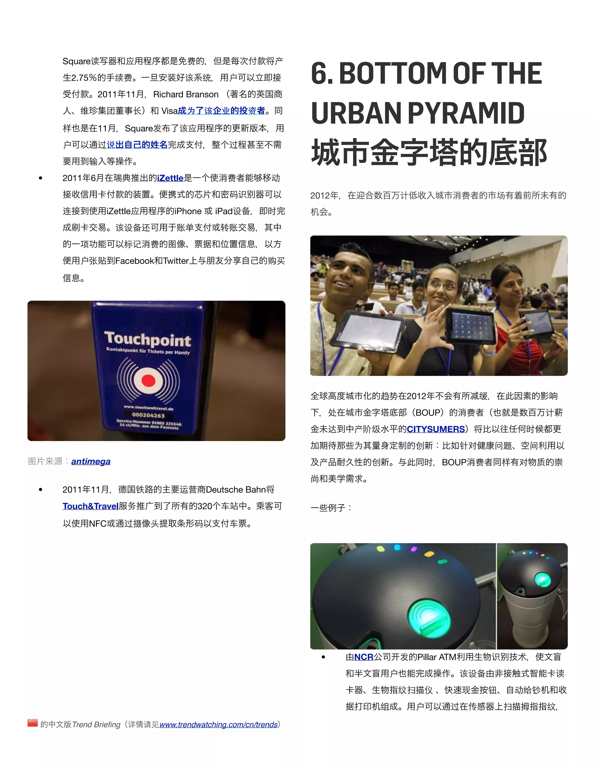 6. BOTTOM OF THE
        Square读            应                   费                       产
         2.75            续费                    该    统        户
                    2011 11         Richard Branson


        样
              维      团

                    11
                              长

                           Square发
                                       Visa 为

                                            该应
                                                       该    业     资
                                                                            URBAN PYRAMID
        户           过说                                       过
                输
    •   2011 6                       iZettle                 费         动
                                                             码识             2012                  计                费        场
        连            iZettle应            iPhone            iPad设备      时
                         该设备还             账单               转账
              项           标记       费    图
              户张贴        Facebook Twitter                              购买




                                                                                            趋势    2012                  缓
                                                                                  处                   BOUP         费                        计
                                                                                  达   产阶级         CITYSUMERS                         时
                                                                                      为               创            针对       问题          间
图        antimega                                                            产            创            时     BOUP 费             样   对    质


    •   2011 11                铁            运营         Deutsche Bahn
        Touch&Travel 务                             320     车

                NFC       过摄       头               码         车




                                                                              •       NCR         发   Pillar ATM            识       术
                                                                                              户                    该设备                          读
                                                                                                纹扫     仪           现        钮       动给钞
                                                                                            组         户       过     传           扫            纹

            Trend Brieﬁng 详       请见www.trendwatching.com/cn/trends
 
