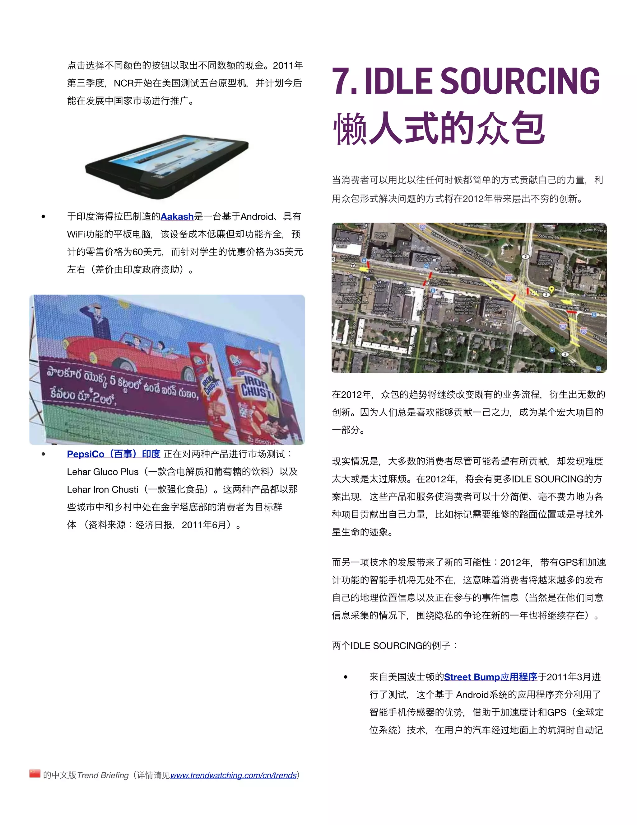 7. IDLE SOURCING
      击选择         颜          钮                额   现         2011
                NCR               测试                    计
           发            场进



                                                                   懒         众
                                                                           费                     时      简单         贡

                                                                    众                  问题            2012 带       层       穷   创
•                            Aakash               Android
    WiFi            电脑       该设备                        齐      预
    计             为60             针对          优         为35
                             资




                                                                    2012           众       趋势   继续      变        业务
                                                                   创           为   们总       欢       贡                 为           项



•   PepsiCo                       对       产   进       场测试
                                                                   现实                           费                     贡        发现难
    Lehar Gluco Plus              电   质             饮
                                                                                过      烦    2012                  IDLE SOURCING
    Lehar Iron Chusti                         这     产
                                                                           现   这   产        务       费            简            费     为
                乡       处                     费   为     标
                                                                    项       贡                       标记       维                    寻
           资          经济      报   2011    6



                                                                            项   术      发   带                  2012        带   GPS
                                                                   计                        处        这           费                  发
                                                                                                                                  们
                                                                                           围绕隐          论                 继续


                                                                           IDLE SOURCING


                                                                       •                    顿    Street Bump应             2011 3      进
                                                                                   测试      这         Android 统    应
                                                                                        传        优势                   计   GPS
                                                                                   统       术        户       车经过                时    动记



        Trend Brieﬁng 详     请见www.trendwatching.com/cn/trends
 