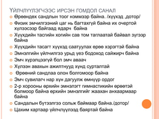 ҮЙЛЧЛҮҮЛЭГЧЭЭС ИРСЭН ГОМДОЛ САНАЛ
   Өрөөндөх сандлын тоог нэммээр байна. /хүүхэд ,дотор/
   Физик эмчилгээний цаг нь багтахгүй байна их очертой
    хүлээсээр байгаад ядарч байна
   Хүүхдийн тасгийн хогийн сав том таглаатай байвал зүгээр
    байна
   Хүүхдийн тасагт хүүхэд саатуулах өрөө хэрэгтэй байна
   Эмнэлгийн үйлчилгээ урьд үеэ бодоход сайжирч байна
   Эмч хүрэлцээгүй бол эмч аваач
   Хүлээн авахын ажилтнууд хүнд сурталтай
    Өрөөний сандлаа олон болгомоор байна
   Эмч сувилагч нар хүн дагуулж өмнүүр ордог
   2-р хорооны өрхийн эмнэлэгт гимнастикийн өрөөтэй
    болмоор байна өрхийн эмнэлгийг жаахан анхаармаар
    байна
   Сандалын бүтээлгээ сольж баймаар байна./дотор/
   Цахим картаар үйлчлүүлээд баяртай байна
 