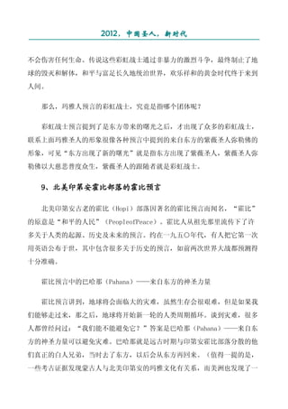 2012，中国圣人，新时代
¯¯¯¯¯¯¯¯¯¯¯¯¯¯¯¯¯¯¯¯¯¯¯¯¯¯¯¯¯¯¯¯¯¯¯¯¯¯¯¯¯¯¯¯¯¯¯¯¯¯¯¯¯
不会伤害任何生命。传说这些彩虹战士通过非暴力的激烈斗争，最终制止了地
球的毁灭和解体，和平与富足长久地统治世界，欢乐祥和的黄金时代终于来到
人间。

  那么，玛雅人预言的彩虹战士，究竟是指哪个团体呢？

  彩虹战士预言提到了是东方带来的曙光之后，才出现了众多的彩虹战士，
联系上面玛雅圣人的形象很像各种预言中提到的来自东方的紫薇圣人弥勒佛的
形象，可见“东方出现了新的曙光”就是指东方出现了紫薇圣人，紫薇圣人弥
勒佛以大慈悲普度众生，紫薇圣人的跟随者就是彩虹战士。


  9、北美印第安霍比部落的霍比预言

  北美印第安古老的霍比（Hopi）部落因著名的霍比预言而闻名，“霍比”
的原意是“和平的人民”（PeopleofPeace）。霍比人从祖先那里流传下了许
多关于人类的起源、历史及未来的预言。约在一九五○年代，有人把它第一次
用英语公布于世，其中包含很多关于历史的预言，如前两次世界大战都预测得
十分准确。

  霍比预言中的巴哈那（Pahana）——来自东方的神圣力量

  霍比预言讲到，地球将会面临大的灾难，虽然生存会很艰难，但是如果我
们能够走过来，那之后，地球将开始新一轮的人类周期循环。谈到灾难，很多
人都曾经问过：“我们能不能避免它？”答案是巴哈那（Pahana）——来自东
方的神圣力量可以避免灾难。巴哈那就是远古时期与印第安霍比部落分散的他
们真正的白人兄弟，当时去了东方，以后会从东方再回来。（值得一提的是，
一些考古证据发现蒙古人与北美印第安的玛雅文化有关系，而美洲也发现了一
 