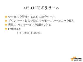 AWS CLI正式リリース
サービスを管理するための統合ツール
ダウンロードおよび設定用の単一のツールのみを使用
複数の AWS サービスを制御できる
python2.6
pip install awscli

 