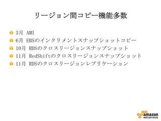 リージョン間コピー機能多数
3月 AMI
6月 EBSのインクリメントスナップショットコピー
10月 RDSのクロスリージョンスナップショット
11月 RedShiftのクロスリージョンスナップショット
11月 RDSのクロスリージョンレプリケーション

 