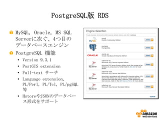 PostgreSQL版 RDS
MySQL, Oracle, MS SQL
Serverに次ぐ、4つ目の
データベースエンジン
PostgreSQL 機能
•
•
•
•

Version 9.3.1
PostGIS extension
Full-text サーチ
Language extension、
PL/Perl, PL/Tcl, PL/pgSQL
等
• HstoreやJSONのデータベー
ス形式をサポート

 