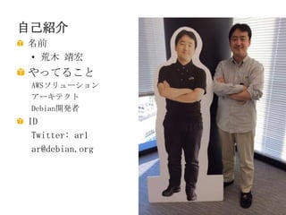 自己紹介
名前
• 荒木 靖宏

やってること
AWSソリューション
アーキテクト
Debian開発者

ID
Twitter: ar1
ar@debian.org

 