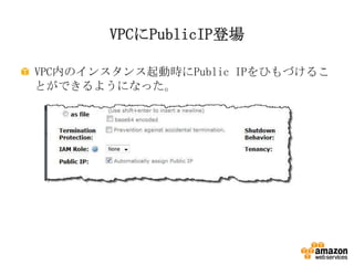 VPCにPublicIP登場
VPC内のインスタンス起動時にPublic IPをひもづけるこ
とができるようになった。

 
